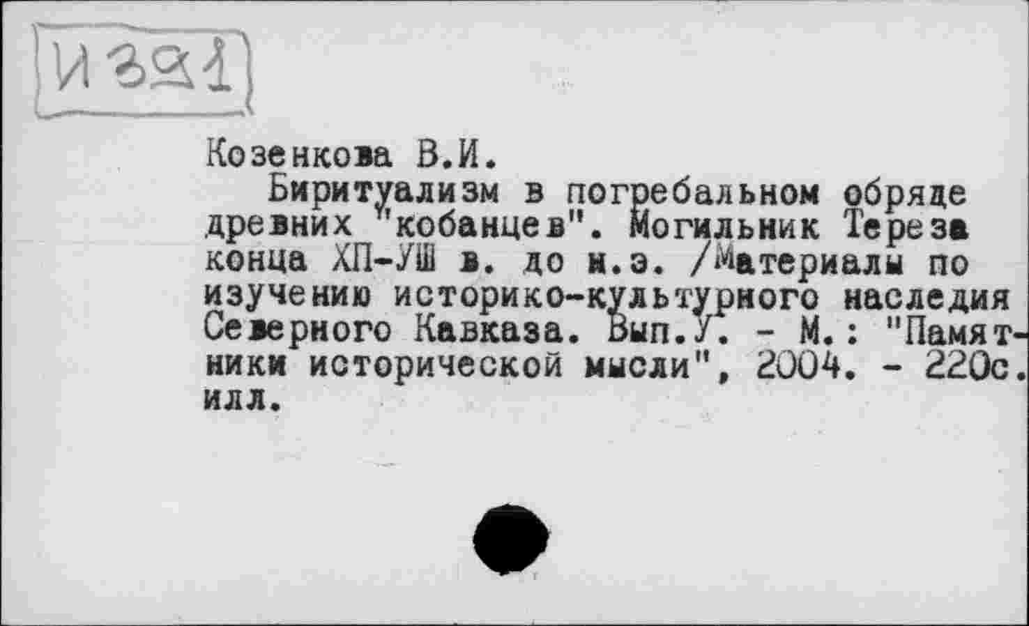 ﻿І и гаї;
Козенкова В.И.
Биритуализм в погребальном обряде древних кобанцев". Могильник Тереза конца ХП-УШ в. до ы.э. /Материалы по изучению историко-культурного наследия Северного Кавказа. Вып.У. - М. : "Памятники исторической мысли", 2004. - 220с. илл.